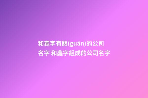 和鑫字有關(guān)的公司名字 和鑫字組成的公司名字-第1張-公司起名-玄機(jī)派